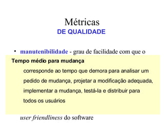 manutenibilidade  - grau de facilidade com que o software pode ser corrigido, adaptado ou ampliado   corretitude  - grau em que o software executa a função que lhe é exigida integridade  - capacidade que um software tem de suportar  ataques  (acidentais ou intencionais) à sua integridade usabilidade  -  tenta   quantificar a característica de  user friendliness  do software Métricas DE QUALIDADE Tempo médio para mudança corresponde ao tempo que demora para analisar um pedido de mudança, projetar a modificação adequada, implementar a mudança, testá-la e distribuir para  todos os usuários 