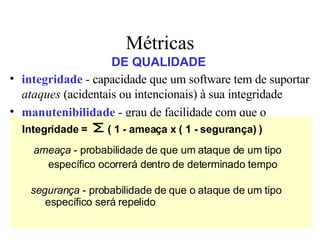 integridade  - capacidade que um software tem de suportar  ataques  (acidentais ou intencionais) à sua integridade   manutenibilidade  - grau de facilidade com que o software pode ser corrigido, adaptado ou ampliado   corretitude  - grau em que o software executa a função que lhe é exigida usabilidade  -  tenta   quantificar a característica de  user friendliness  do software Métricas DE QUALIDADE Integridade =  ( 1 - ameaça x ( 1 - segurança) ) ameaça  - probabilidade de que um ataque de um tipo   específico ocorrerá dentro de determinado tempo segurança  - probabilidade de que o ataque de um tipo específico será repelido 