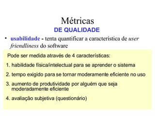 usabilidade  -  tenta   quantificar a característica de  user friendliness  do software   integridade  - capacidade que um software tem de suportar  ataques  (acidentais ou intencionais) à sua integridade   manutenibilidade  - grau de facilidade com que o software pode ser corrigido, adaptado ou ampliado   corretitude  - grau em que o software executa a função que lhe é exigida Métricas DE QUALIDADE Pode ser medida através de 4 características: 1. habilidade física/intelectual para se aprender o sistema 2. tempo exigido para se tornar moderamente eficiente no uso 3. aumento de produtividade por alguém que seja moderadamente eficiente 4. avaliação subjetiva (questionário) 