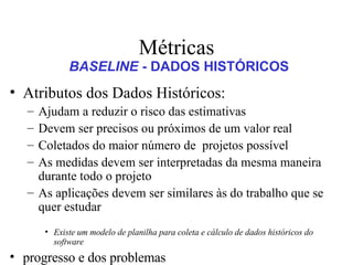 Métricas Atributos dos Dados Históricos:  Ajudam a reduzir o risco das estimativas  Devem ser precisos ou próximos de um valor real Coletados do maior número de  projetos possível As medidas devem ser interpretadas da mesma maneira durante todo o projeto As aplicações devem ser similares às do trabalho que se quer estudar Existe um modelo de planilha para coleta e cálculo de dados históricos do software progresso e dos problemas avaliar os resultados de todas as revisões conduzidas ao longo do processo de engenharia do software determinar se os marcos de referência formais foram atingidos até a data programada comparar a data de início real com a data de início planejada para cada tarefa do projeto fazer reuniões informais para obter avaliações subjetivas do progresso do projeto BASELINE  - DADOS HISTÓRICOS 