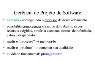 Gerência de Projeto de Software camada  - abrange todo o  processo  de desenvolvimento possibilita  compreender  o escopo do trabalho, riscos, recursos exigidos, tarefas a executar, marcos de referência, esforço despendido medir o “processo”    melhorá-lo medir o “produto”    aumentar sua qualidade atividade fundamental:  planejamento 