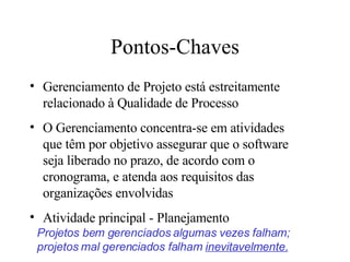 Pontos-Chaves Gerenciamento de Projeto está estreitamente relacionado à Qualidade de Processo O Gerenciamento concentra-se em atividades que têm por objetivo assegurar que o software seja liberado no prazo, de acordo com o cronograma, e atenda aos requisitos das organizações envolvidas Atividade principal - Planejamento Projetos bem gerenciados algumas vezes falham; projetos mal gerenciados falham  inevitavelmente.   