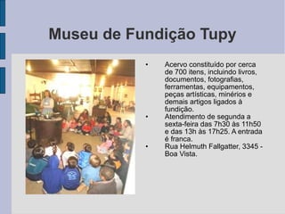 Museu de Fundição Tupy
           •   Acervo constituído por cerca
               de 700 itens, incluindo livros,
               documentos, fotografias,
               ferramentas, equipamentos,
               peças artísticas, minérios e
               demais artigos ligados à
               fundição.
           •   Atendimento de segunda a
               sexta-feira das 7h30 às 11h50
               e das 13h às 17h25. A entrada
               é franca.
           •   Rua Helmuth Fallgatter, 3345 -
               Boa Vista.
 