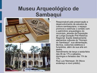 Museu Arqueológico de
     Sambaqui
          •   Responsável pela preservação e
              desenvolvimento de estudos da
              cultura sambaquiana, o espaço
              promove e estimula o contato com
              o patrimônio arqueológico do
              município, através da Exposição
              de Longa Duração Pré-Histórica
              Regional. Expõe didaticamente
              elementos culturais do "Homem
              do Sambaqui", sua alimentação,
              técnica, costumes estéticos e
              funerários, além de sua arte em
              pedra.
          •   Atendimento de terça a sexta-feira
              das 9h às 17h e sábados,
              domingos e feriados das 11h às
              17h.
          •   Rua Luiz Niemeyer, 54 (Novo
              endereço e novo prédio).
 