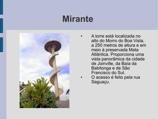 Mirante
    •   A torre está localizada no
        alto do Morro do Boa Vista,
        a 250 metros de altura e em
        meio à preservada Mata
        Atlântica. Proporciona uma
        vista panorâmica da cidade
        de Joinville, da Baía da
        Babitonga e de São
        Francisco do Sul.
    •   O acesso é feito pela rua
        Saguaçu.
 
