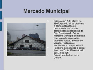 Mercado Municipal
        •   Criado em 12 de Março de
            1907, quando ali se praticava
            a comercialização de
            pescados oriundos das
            comunidades pesqueiras de
            São Francisco do Sul, o
            Mercado Municipal conta hoje
            com lojas de especiarias,
            produtos típicos, artesanato
            variado, restaurante,
            lanchonete e parque infantil.
        •   Funciona de segunda a sexta-
            feira das 7h às 19h e sábado
            das 7h às 13h.
        •   Praça Hercílio Luz, s/n -
            Centro.
 