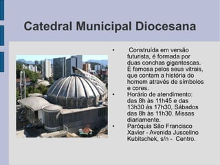 Catedral Municipal Diocesana
              •    Construída em versão
                  futurista, é formada por
                  duas conchas gigantescas.
                  É famosa pelos seus vitrais,
                  que contam a história do
                  homem através de símbolos
                  e cores.
              •   Horário de atendimento:
                  das 8h às 11h45 e das
                  13h30 às 17h30, Sábados
                  das 8h às 11h30. Missas
                  diariamente.
              •   Paróquia São Francisco
                  Xavier - Avenida Juscelino
                  Kubitschek, s/n - Centro.
 
