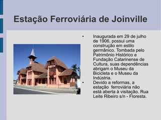 Estação Ferroviária de Joinville
                •   Inaugurada em 29 de julho
                    de 1906, possui uma
                    construção em estilo
                    germânico. Tombada pelo
                    Patrimônio Histórico e
                    Fundação Catarinense de
                    Cultura, suas dependências
                    abrigam o Museu da
                    Bicicleta e o Museu da
                    Indústria.
                •   Devido a reformas, a
                    estação ferroviária não
                    está aberta à visitação. Rua
                    Leite Ribeiro s/n - Floresta.
 