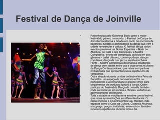 Festival de Dança de Joinville
               •   Reconhecido pelo Guinness Book como o maior
                   festival do gênero no mundo, o Festival de Dança de
                   Joinville transforma a cidade em ponto de encontro de
                   bailarinos, turistas e admiradores da dança que vêm à
                   cidade reverenciar a cultura. O festival abriga vários
                   eventos paralelos: as Noites Especiais – Noite de
                   Abertura, de Gala e dos Campeões; a Mostra
                   Competitiva, evento de competição dividido em seis
                   gêneros – ballet clássico, contemporâneo, danças
                   populares, dança de rua, jazz e sapateado; Meia
                   Ponta – Mostra Competitiva destinada a estudantes
                   de dança com idades entre dez e doze anos; e Mostra
                   de Dança Contemporânea, que reúne companhias
                   profissionais que apresentam seus espetáculos de
                   vanguarda.
               •   Outra atração durante os dias do festival é a Feira da
                   Sapatilha, um espaço de convivência entre os
                   participantes e a comunidade e grande vitrine para
                   lançamentos de produtos ligados à dança. Quem
                   participa do Festival de Dança de Joinville também
                   pode se inscrever em cursos e oficinas, voltados ao
                   aprimoramento profissional.
               •   Toda a cidade se mobiliza e se envolve com o festival,
                   que reúne apresentações em diferentes locais. O
                   palco principal é o Centreventos Cau Hansen, mas
                   espaços como a Casa da Cultura, Cidadela Antártica,
                   shoppings, praças, indústrias, entre outros, também
                   recebem espetáculos durante todo o dia.
 