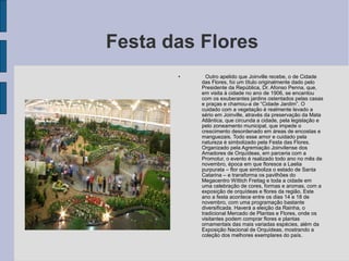 Festa das Flores
       •     Outro apelido que Joinville recebe, o de Cidade
           das Flores, foi um título originalmente dado pelo
           Presidente da República, Dr. Afonso Penna, que,
           em visita à cidade no ano de 1906, se encantou
           com os exuberantes jardins ostentados pelas casas
           e praças e chamou-a de “Cidade Jardim”. O
           cuidado com a vegetação é realmente levado a
           sério em Joinville, através da preservação da Mata
           Atlântica, que circunda a cidade, pela legislação e
           pelo zoneamento municipal, que impede o
           crescimento desordenado em áreas de encostas e
           manguezais. Todo esse amor e cuidado pela
           natureza é simbolizado pela Festa das Flores.
           Organizado pela Agremiação Joinvilense dos
           Amadores de Orquídeas, em parceria com a
           Promotur, o evento é realizado todo ano no mês de
           novembro, época em que floresce a Laelia
           purpurata – flor que simboliza o estado de Santa
           Catarina – e transforma os pavilhões do
           Megacentro Wittich Freitag e toda a cidade em
           uma celebração de cores, formas e aromas, com a
           exposição de orquídeas e flores da região. Este
           ano a festa acontece entre os dias 14 e 18 de
           novembro, com uma programação bastante
           diversificada. Haverá a eleição da Rainha, o
           tradicional Mercado de Plantas e Flores, onde os
           visitantes podem comprar flores e plantas
           ornamentais das mais variadas espécies, além da
           Exposição Nacional de Orquídeas, mostrando a
           coleção dos melhores exemplares do país.
 