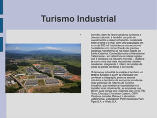 Turismo Industrial
         •   Joinville, além de reunir atrativos turísticos e
             belezas naturais, é também um pólo de
             investimentos e desenvolvimento. Localizada
             entre a serra e o mar, com uma população em
             torno de 500 mil habitantes e uma economia
             consistente com concentração de grandes
             indístrias, transforma-se na maior cidade de
             Santa Catarina. Conhecida como a Manchester
             Catarinense - em referência à cidade inglesa
             que é destaque na indústria mundial -, destaca-
             se como uma das mais importantes cidades
             brasileiras, integrando o roteiro de turistas de
             todas as partes do Brasil e do mundo.

         •   O destaque industrial da cidade é também um
             atrativo turístico e quem se interessar em
             conhecer a integração entre os setores
             primários e terciários da economia joinvilense
             pode participar de roteiros de Turismo
             Industrial, que revelam a hospitalidade e o
             trabalho local. Atualmente, as empresas que
             abrem suas portas aos visitantes são: Arroz Vila
             Nova, Chocopp Chocolate Caseiro, CRW
             Plásticos Joinville, Datasul, Laboratório
             Catarinense, Logocenter, Perini Business Park,
             Tigre S.A. e Wiest S.A.
 