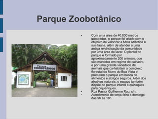 Parque Zoobotânico
         •   Com uma área de 40.000 metros
             quadrados, o parque foi criado com o
             objetivo de valorizar a Mata Atlântica e
             sua fauna, além de atender a uma
             antiga reivindicação da comunidade
             por uma área de lazer. O plantel do
             parque é formado por
             aproximadamente 200 animais, que
             são mantidos em regime de cativeiro,
             e por uma grande variedade de
             animais que co-habitam o complexo
             florestal do Morro do Boa Vista e
             procuram o parque em busca de
             alimentos e abrigos seguros. Além dos
             atrativos naturais, o espaço também
             dispõe de parque infantil e quiosques
             para piqueniques.
         •   Rua Pastor Guilherme Rau, s/n.
         •   Atendimento de terça-feira a domingo
             das 9h às 18h.
 