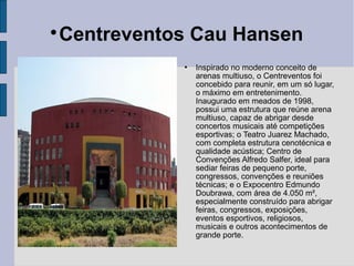 
 Centreventos Cau Hansen
               Inspirado no moderno conceito de
                arenas multiuso, o Centreventos foi
                concebido para reunir, em um só lugar,
                o máximo em entretenimento.
                Inaugurado em meados de 1998,
                possui uma estrutura que reúne arena
                multiuso, capaz de abrigar desde
                concertos musicais até competições
                esportivas; o Teatro Juarez Machado,
                com completa estrutura cenotécnica e
                qualidade acústica; Centro de
                Convenções Alfredo Salfer, ideal para
                sediar feiras de pequeno porte,
                congressos, convenções e reuniões
                técnicas; e o Expocentro Edmundo
                Doubrawa, com área de 4.050 m²,
                especialmente construído para abrigar
                feiras, congressos, exposições,
                eventos esportivos, religiosos,
                musicais e outros acontecimentos de
                grande porte.
 