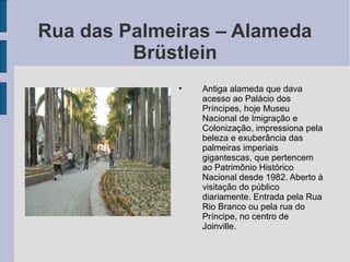 Rua das Palmeiras – Alameda
         Brüstlein
             •   Antiga alameda que dava
                 acesso ao Palácio dos
                 Príncipes, hoje Museu
                 Nacional de Imigração e
                 Colonização, impressiona pela
                 beleza e exuberância das
                 palmeiras imperiais
                 gigantescas, que pertencem
                 ao Patrimônio Histórico
                 Nacional desde 1982. Aberto à
                 visitação do público
                 diariamente. Entrada pela Rua
                 Rio Branco ou pela rua do
                 Príncipe, no centro de
                 Joinville.
 