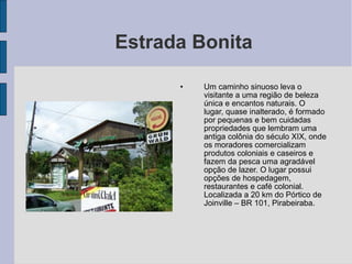Estrada Bonita

      •   Um caminho sinuoso leva o
          visitante a uma região de beleza
          única e encantos naturais. O
          lugar, quase inalterado, é formado
          por pequenas e bem cuidadas
          propriedades que lembram uma
          antiga colônia do século XIX, onde
          os moradores comercializam
          produtos coloniais e caseiros e
          fazem da pesca uma agradável
          opção de lazer. O lugar possui
          opções de hospedagem,
          restaurantes e café colonial.
          Localizada a 20 km do Pórtico de
          Joinville – BR 101, Pirabeiraba.
 