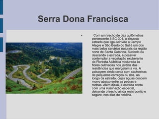 Serra Dona Francisca
         •     Com um trecho de dez quilômetros
             pertencente à SC-301, a sinuosa
             estrada que liga Joinville a Campo
             Alegre e São Bento do Sul é um dos
             mais belos cenários naturais da região
             norte de Santa Catarina. Subindo ou
             descendo a estrada, é possível
             contemplar a vegetação exuberante
             da Floresta Atlântica misturada às
             flores cultivadas nos jardins das
             residências que margeiam a via. A
             paisagem ainda conta com cachoeiras
             de pequenos córregos ou rios, ao
             longo da estrada, cujas águas descem
             morro abaixo entre as pedras e
             rochas. Além disso, a estrada conta
             com uma iluminação especial,
             deixando o trecho ainda mais bonito e
             seguro, nos dias de neblina.
 