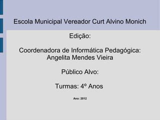 Escola Municipal Vereador Curt Alvino Monich

                  Edição:

 Coordenadora de Informática Pedagógica:
         Angelita Mendes Vieira

               Público Alvo:

             Turmas: 4º Anos
                   Ano: 2012
 