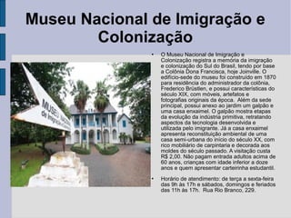 Museu Nacional de Imigração e
        Colonização
                  O Museu Nacional de Imigração e
                   Colonização registra a memória da imigração
                   e colonização do Sul do Brasil, tendo por base
                   a Colônia Dona Francisca, hoje Joinville. O
                   edifício-sede do museu foi construído em 1870
                   para residência do administrador da colônia,
                   Frederico Brüstlen, e possui características do
                   século XIX, com móveis, artefatos e
                   fotografias originais da época. Além da sede
                   principal, possui anexo ao jardim um galpão e
                   uma casa enxaimel. O galpão mostra etapas
                   da evolução da indústria primitiva, retratando
                   aspectos da tecnologia desenvolvida e
                   utilizada pelo imigrante. Já a casa enxaimel
                   apresenta reconstituição ambiental de uma
                   casa semi-urbana do início do século XX, com
                   rico mobiliário de carpintaria e decorada aos
                   moldes do século passado. A visitação custa
                   R$ 2,00. Não pagam entrada adultos acima de
                   60 anos, crianças com idade inferior a doze
                   anos e quem apresentar carteirinha estudantil.
                  Horário de atendimento: de terça a sexta-feira
                   das 9h às 17h e sábados, domingos e feriados
                   das 11h às 17h. Rua Rio Branco, 229.
 