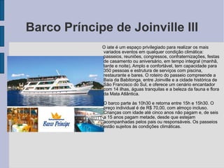 Barco Príncipe de Joinville III
             O iate é um espaço privilegiado para realizar os mais
             variados eventos em qualquer condição climática:
             passeios, reuniões, congressos, confraternizações, festas
             de casamento ou aniversário, em tempo integral (manhã,
             tarde e noite). Amplo e confortável, tem capacidade para
             350 pessoas e estrutura de serviços com piscina,
             restaurante e bares. O roteiro do passeio compreende a
             Baía da Babitonga, entre Joinville e a cidade histórica de
             São Francisco do Sul, e oferece um cenário encantador
             com 14 ilhas, águas tranquilas e a beleza da fauna e flora
             da Mata Atlântica.

             O barco parte às 10h30 e retorna entre 15h e 15h30. O
             preço individual é de R$ 70,00, com almoço incluso.
             Crianças com idade até cinco anos não pagam e, de seis
             a 15 anos pagam metade, desde que estejam
             acompanhadas pelos pais ou responsáveis. Os passeios
             estão sujeitos às condições climáticas.
 