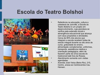 Escola do Teatro Bolshoi
            •   Referência na educação, cultura e
                cidadania de Joinville, a Escola do
                Teatro Bolshoi é um projeto em
                desenvolvimento, cuja grandeza se
                verifica pela extensão social e
                abrangência educacional que alcança
                com seus propósitos e atividades.
                Cerca de 95% dos alunos que
                integram a escola recebem bolsa de
                estudo integral durante os oito anos de
                curso, gratuidade do ensino,
                alimentação complementar, uniformes,
                transporte, assistência médica e
                orientação pedagógica, além de
                fazerem parte da única escola do
                tradicional balé fora da Rússia.
            •   Atendimento somente com visitas
                agendadas.
            •   Avenida José Vieira (Beira Rio), 315,
                Centro, anexa ao Centreventos Cau
                Hansen.
 