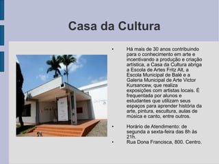 Casa da Cultura
       •   Há mais de 30 anos contribuindo
           para o conhecimento em arte e
           incentivando a produção e criação
           artística, a Casa da Cultura abriga
           a Escola de Artes Fritz Alt, a
           Escola Municipal de Balé e a
           Galeria Municipal de Arte Victor
           Kursancew, que realiza
           exposições com artistas locais. É
           frequentada por alunos e
           estudantes que utilizam seus
           espaços para aprender história da
           arte, pintura, escultura, aulas de
           música e canto, entre outros.

       •   Horário de Atendimento: de
           segunda a sexta-feira das 8h às
           21h.
       •   Rua Dona Francisca, 800. Centro.
 