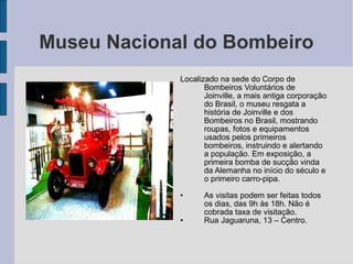 Museu Nacional do Bombeiro
             Localizado na sede do Corpo de
                    Bombeiros Voluntários de
                    Joinville, a mais antiga corporação
                    do Brasil, o museu resgata a
                    história de Joinville e dos
                    Bombeiros no Brasil, mostrando
                    roupas, fotos e equipamentos
                    usados pelos primeiros
                    bombeiros, instruindo e alertando
                    a população. Em exposição, a
                    primeira bomba de sucção vinda
                    da Alemanha no início do século e
                    o primeiro carro-pipa.

             •     As visitas podem ser feitas todos
                   os dias, das 9h às 18h. Não é
                   cobrada taxa de visitação.
             •     Rua Jaguaruna, 13 – Centro.
 