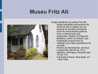 Museu Fritz Alt
         Antiga residência do artista Fritz Alt,
              abriga exposição permanente de
              obras de arte e objetos de uso
              pessoal do escultor joinvilense
              autor de monumentos públicos
              como o Monumento aos
              Imigrantes, situado na Praça da
              Bandeira, centro da cidade. Sua
              localização proporciona ao
              visitante uma visão panorâmica de
              Joinville.
       •      Horário de Atendimento: de terça
              a sexta-feira das 9h às 17h e
              sábados, domingos e feriados das
              11h às 17h.
       •      A entrada é franca. Rua Aubé, s/n
              – Boa Vista.
 