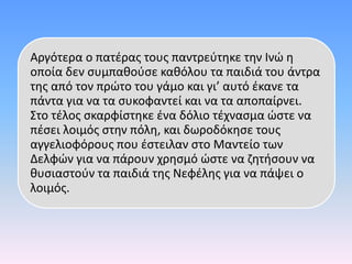 Αργότερα ο πατέρας τους παντρεύτηκε την Ινώ η
οποία δεν συμπαθούσε καθόλου τα παιδιά του άντρα
της από τον πρώτο του γάμο και γι’ αυτό έκανε τα
πάντα για να τα συκοφαντεί και να τα αποπαίρνει.
Στο τέλος σκαρφίστηκε ένα δόλιο τέχνασμα ώστε να
πέσει λοιμός στην πόλη, και δωροδόκησε τους
αγγελιοφόρους που έστειλαν στο Μαντείο των
Δελφών για να πάρουν χρησμό ώστε να ζητήσουν να
θυσιαστούν τα παιδιά της Νεφέλης για να πάψει ο
λοιμός.
 