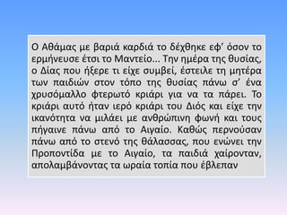 Ο Αθάμας με βαριά καρδιά το δέχθηκε εφ’ όσον το
ερμήνευσε έτσι το Μαντείο... Την ημέρα της θυσίας,
ο Δίας που ήξερε τι είχε συμβεί, έστειλε τη μητέρα
των παιδιών στον τόπο της θυσίας πάνω σ’ ένα
χρυσόμαλλο φτερωτό κριάρι για να τα πάρει. Το
κριάρι αυτό ήταν ιερό κριάρι του Διός και είχε την
ικανότητα να μιλάει με ανθρώπινη φωνή και τους
πήγαινε πάνω από το Αιγαίο. Καθώς περνούσαν
πάνω από το στενό της θάλασσας, που ενώνει την
Προποντίδα με το Αιγαίο, τα παιδιά χαίρονταν,
απολαμβάνοντας τα ωραία τοπία που έβλεπαν.
 