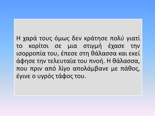 Η χαρά τους όμως δεν κράτησε πολύ γιατί
το κορίτσι σε μια στιγμή έχασε την
ισορροπία του, έπεσε στη θάλασσα και εκεί
άφησε την τελευταία του πνοή. Η θάλασσα,
που πριν από λίγο απολάμβανε με πάθος,
έγινε ο υγρός τάφος του.
 