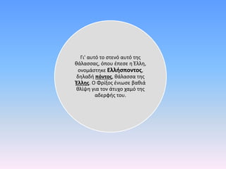 Γι' αυτό το στενό αυτό της
θάλασσας, όπου έπεσε η Έλλη,
ονομάστηκε Ελλήσποντος,
δηλαδή πόντος, θάλασσα της
Έλλης. Ο Φρίξος ένιωσε βαθιά
θλίψη για τον άτυχο χαμό της
αδερφής του.
 