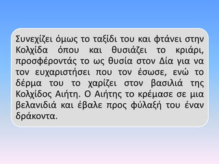 Συνεχίζει όμως το ταξίδι του και φτάνει στην
Κολχίδα όπου και θυσιάζει το κριάρι,
προσφέροντάς το ως θυσία στον Δία για να
τον ευχαριστήσει που τον έσωσε, ενώ το
δέρμα του το χαρίζει στον βασιλιά της
Κολχίδος Αιήτη. Ο Αιήτης το κρέμασε σε μια
βελανιδιά και έβαλε προς φύλαξή του έναν
δράκοντα.
 