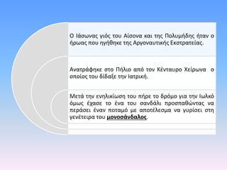 Ο Ιάσωνας γιός του Αίσονα και της Πολυμήδης ήταν ο
ήρωας που ηγήθηκε της Αργοναυτικής Εκστρατείας.
Ανατράφηκε στο Πήλιο από τον Κένταυρο Χείρωνα ο
οποίος του δίδαξε την Ιατρική.
Μετά την ενηλικίωση του πήρε το δρόμο για την Ιωλκό
όμως έχασε το ένα του σανδάλι προσπαθώντας να
περάσει έναν ποταμό με αποτέλεσμα να γυρίσει στη
γενέτειρα του μονοσάνδαλος.
 
