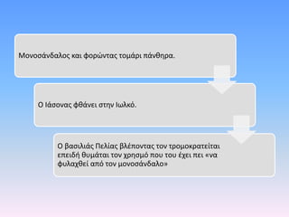 Μονοσάνδαλος και φορώντας τομάρι πάνθηρα.
Ο Ιάσονας φθάνει στην Ιωλκό.
Ο βασιλιάς Πελίας βλέποντας τον τρομοκρατείται
επειδή θυμάται τον χρησμό που του έχει πει «να
φυλαχθεί από τον μονοσάνδαλο»
 