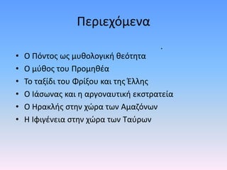 Περιεχόμενα
• Ο Πόντος ως μυθολογική θεότητα
• Ο μύθος του Προμηθέα
• Το ταξίδι του Φρίξου και της Έλλης
• Ο Ιάσωνας και η αργοναυτική εκστρατεία
• Ο Ηρακλής στην χώρα των Αμαζόνων
• Η Ιφιγένεια στην χώρα των Ταύρων
.
 