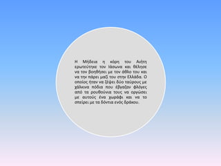 Η Μήδεια η κόρη του Αιήτη
ερωτεύτηκε τον Ιάσωνα και θέλησε
να τον βοηθήσει με τον άθλο του και
να την πάρει μαζί του στην Ελλάδα. Ο
οποίος ήταν να ζέψει δύο ταύρους με
χάλκινα πόδια που έβγαζαν φλόγες
από τα ρουθούνια τους να οργώσει
με αυτούς ένα χωράφι και να το
σπείρει με τα δόντια ενός δράκου.
 