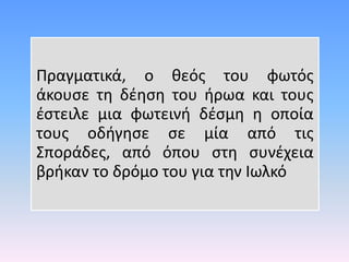 Πραγματικά, ο θεός του φωτός
άκουσε τη δέηση του ήρωα και τους
έστειλε μια φωτεινή δέσμη η οποία
τους οδήγησε σε μία από τις
Σποράδες, από όπου στη συνέχεια
βρήκαν το δρόμο του για την Ιωλκό
 