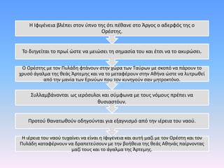 Η ιέρεια του ναού τυχαίνει να είναι η Ιφιγένεια και αυτή μαζί με τον Ορέστη και τον
Πυλάδη καταφέρνουν να δραπετεύσουν με την βοήθεια της θεάς Αθηνάς παίρνοντας
μαζί τους και το άγαλμα της Άρτεμης.
Προτού θανατωθούν οδηγούνται για εξαγνισμό από την ιέρεια του ναού.
Συλλαμβάνονται ως ιερόσυλοι και σύμφωνα με τους νόμους πρέπει να
θυσιαστόυν.
Ο Ορέστης με τον Πυλάδη φτάνουν στην χώρα των Ταύρων με σκοπό να πάρουν το
χρυσό άγαλμα της θεάς Άρτεμης και να το μεταφέρουν στην Αθήνα ώστε να λυτρωθεί
από την μανία των Ερινύων που τον κυνηγούν σαν μητροκτόνο.
Το διηγείται το πρωί ώστε να μειώσει τη σημασία του και έτσι να το ακυρώσει.
Η Ιφιγένεια βλέπει στον ύπνο της ότι πέθανε στο Άργος ο αδερφός της ο
Ορέστης.
 