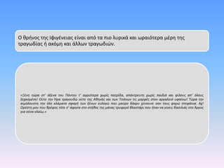 Ο θρήνος της Ιφιγένειας είναι από τα πιο λυρικά και ωραιότερα μέρη της
τραγωδίας ή ακόμη και άλλων τραγωδιών.
«Ξένη τώρα στ’ άξενα του Πόντου τ’ αγριότερα χωρίς πατρίδα, απάντρευτη χωρίς παιδιά και φίλους απ’ όλους
ξεχασμένη! Ούτε την Ήρα τραγουδώ ούτε της Αθηνάς και των Τιτάνων τις μορφές στον αργαλειό υφαίνω! Τώρα την
αιμόλουστη την όλο κλάματα σφαγή των ξένων ευλογώ που μαύρο δάκρυ χύνουνε σαν τους φορώ στεφάνια. Αχ!
Ορέστη μου που βρέφος τότε σ’ άφησα στο στήθος της μάνας τρυφερό βλαστάρι που ήταν να γίνεις βασιλιάς στο Άργος
για σένα κλαίω.»
 