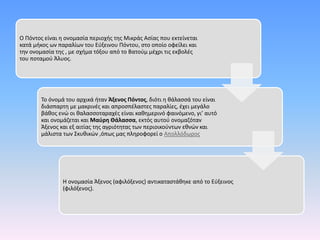 Ο Πόντος είναι η ονομασία περιοχής της Μικράς Ασίας που εκτείνεται
κατά μήκος ων παραλίων του Εύξεινου Πόντου, στο οποίο οφείλει και
την ονομασία της , με σχήμα τόξου από το Βατούμ μέχρι τις εκβολές
του ποταμού Άλυος.
Το όνομά του αρχικά ήταν Άξενος Πόντος, διότι η θάλασσά του είναι
διάσπαρτη με μακρινές και απροσπέλαστες παραλίες, έχει μεγάλο
βάθος ενώ οι θαλασσοταραχές είναι καθημερινό φαινόμενο, γι’ αυτό
και ονομάζεται και Μαύρη Θάλασσα, εκτός αυτού ονομαζόταν
Άξενος και εξ αιτίας της αγριότητας των περιοικούντων εθνών και
μάλιστα των Σκυθικών ,όπως μας πληροφορεί ο Απολλόδωρος.
Η ονομασία Άξενος (αφιλόξενος) αντικαταστάθηκε από το Εύξεινος
(φιλόξενος).
 