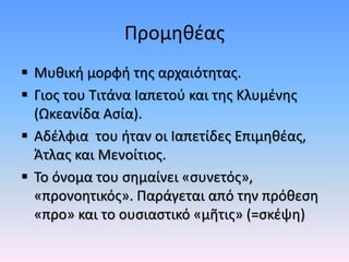 Προμηθέας
 Μυθική μορφή της αρχαιότητας.
 Γιος του Τιτάνα Ιαπετού και της Κλυμένης
(Ωκεανίδα Ασία).
 Αδέλφια του ήταν οι Ιαπετίδες Επιμηθέας,
Άτλας και Μενοίτιος.
 Το όνομα του σημαίνει «συνετός»,
«προνοητικός». Παράγεται από την πρόθεση
«προ» και το ουσιαστικό «μῆτις» (=σκέψη)
 