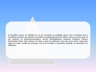 Ο Επιμηθέας έπεισε τον αδελφό του να του επιτρέψει να αναλάβει μόνος αυτή τη δουλειά. Έτσι ο
Επιμηθέας ονομάτισε και απέδωσε στο κάθε ον τα χαρακτηριστικά που ήθελε ο ίδιος, με τρόπο ώστε να
μην μπορούν να αλληλοκαταστραφούν (αὐτοῖς ἀλληλοφθοριῶν διαφυγὰς ἐπήρκεσε, Πλάτων,
Πρωταγόρας 321α). Όταν έφτασε στο τέλος η ώρα του Ανθρώπου, δεν είχε να του δώσει παρά λίγες
τρίχες και νύχια ευπαθή και ανίσχυρα. Από αυτό το λάθος ο Προμηθέας ανέλαβε την προστασία του
Ανθρώπου.
 