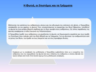 Η Φωτιά, οι Επιστήμες και τα Γράμματα
Βλέποντας την κατάντια του ανθρώπινου γένους και την αδυναμία του απέναντι στη φύση, ο Προμηθέας
αποφασίζει να του χαρίσει τη φωτιά. Έτσι, επισκεπτόμενος το εργαστήρι του θεού Ήφαιστου, τοποθετεί
τη φωτιά σε ένα κούφιο βλαστό νάρθηκα και τη δίνει κρυφά στους ανθρώπους. Ως τόπος παράδοσης της
φωτιάς αναφέρεται η πόλη Σικυώνα της Πελοποννήσου.
Ο Προμηθέας έμαθε τους ανθρώπους να χειρίζονται τη φωτιά, να δημιουργούν εργαλεία και τους έμαθε
τις Επιστήμες (που έκλεψε από την θεά Αθηνά) και τα Γράμματα. Για να γλυτώσει την ανθρωπότητα από
το μένος των θεών, την έμαθε να τους λατρεύει και να τους προσφέρει θυσίες.
Σύμφωνα με τις αναφορές της μυθολογίας ο Προμηθέας εμφανίζεται τόσο ως ο ευεργέτης του
ανθρώπου που του προμηθεύει την φωτιά όσο και ο πλάστης του ανθρώπου ο οποίος έφτιαξε τον
πρώτο άνδρα από πυλό. Έτσι λοιπόν έχουμε δυο μυθολογικές αναφορές.
 