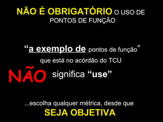NÃO É OBRIGATÓRIO O USO DE
PONTOS DE FUNÇÃO

que está no acórdão do TCU
PH

Si
ste
ma

Si
ste
ma

W
EB
/

NÃO

P

JA
V

A

“a exemplo de pontos de função”
significa “use”

...escolha qualquer métrica, desde que

SEJA OBJETIVA

 