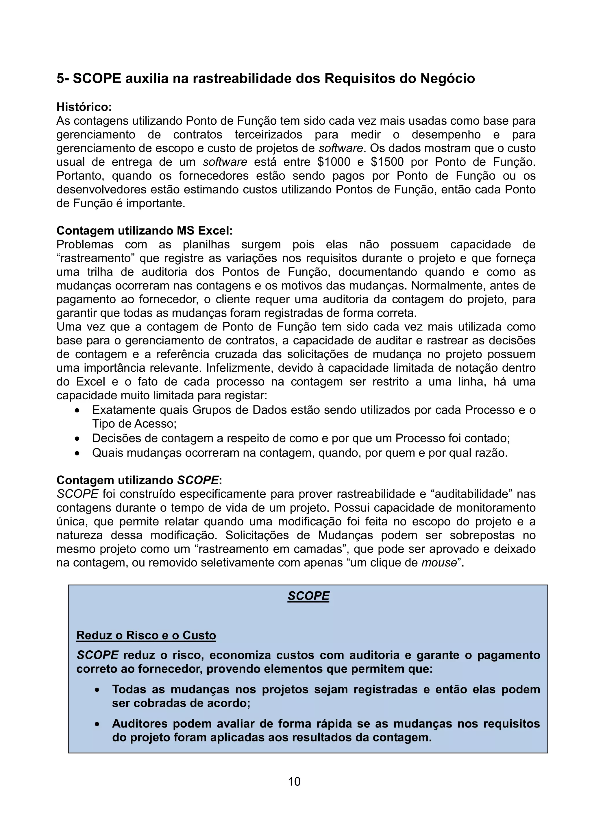 5- SCOPE auxilia na rastreabilidade dos Requisitos do Negócio

Histórico:
As contagens utilizando Ponto de Função tem sido cada vez mais usadas como base para
gerenciamento de contratos terceirizados para medir o desempenho e para
gerenciamento de escopo e custo de projetos de software. Os dados mostram que o custo
usual de entrega de um software está entre $1000 e $1500 por Ponto de Função.
Portanto, quando os fornecedores estão sendo pagos por Ponto de Função ou os
desenvolvedores estão estimando custos utilizando Pontos de Função, então cada Ponto
de Função é importante.

Contagem utilizando MS Excel:
Problemas com as planilhas surgem pois elas não possuem capacidade de
“rastreamento” que registre as variações nos requisitos durante o projeto e que forneça
uma trilha de auditoria dos Pontos de Função, documentando quando e como as
mudanças ocorreram nas contagens e os motivos das mudanças. Normalmente, antes de
pagamento ao fornecedor, o cliente requer uma auditoria da contagem do projeto, para
garantir que todas as mudanças foram registradas de forma correta.
Uma vez que a contagem de Ponto de Função tem sido cada vez mais utilizada como
base para o gerenciamento de contratos, a capacidade de auditar e rastrear as decisões
de contagem e a referência cruzada das solicitações de mudança no projeto possuem
uma importância relevante. Infelizmente, devido à capacidade limitada de notação dentro
do Excel e o fato de cada processo na contagem ser restrito a uma linha, há uma
capacidade muito limitada para registar:
    • Exatamente quais Grupos de Dados estão sendo utilizados por cada Processo e o
       Tipo de Acesso;
    • Decisões de contagem a respeito de como e por que um Processo foi contado;
    • Quais mudanças ocorreram na contagem, quando, por quem e por qual razão.

Contagem utilizando SCOPE:
SCOPE foi construído especificamente para prover rastreabilidade e “auditabilidade” nas
contagens durante o tempo de vida de um projeto. Possui capacidade de monitoramento
única, que permite relatar quando uma modificação foi feita no escopo do projeto e a
natureza dessa modificação. Solicitações de Mudanças podem ser sobrepostas no
mesmo projeto como um “rastreamento em camadas”, que pode ser aprovado e deixado
na contagem, ou removido seletivamente com apenas “um clique de mouse”.

                                         SCOPE


   Reduz o Risco e o Custo
   SCOPE reduz o risco, economiza custos com auditoria e garante o pagamento
   correto ao fornecedor, provendo elementos que permitem que:
      •   Todas as mudanças nos projetos sejam registradas e então elas podem
          ser cobradas de acordo;
      •   Auditores podem avaliar de forma rápida se as mudanças nos requisitos
          do projeto foram aplicadas aos resultados da contagem.


                                         10
 