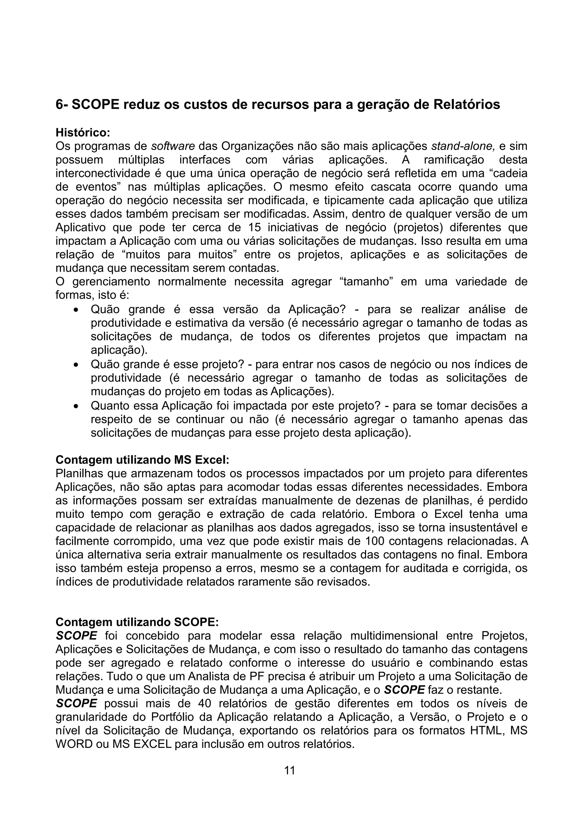 6- SCOPE reduz os custos de recursos para a geração de Relatórios
Histórico:
Os programas de software das Organizações não são mais aplicações stand-alone, e sim
possuem múltiplas interfaces com várias aplicações. A ramificação desta
interconectividade é que uma única operação de negócio será refletida em uma “cadeia
de eventos” nas múltiplas aplicações. O mesmo efeito cascata ocorre quando uma
operação do negócio necessita ser modificada, e tipicamente cada aplicação que utiliza
esses dados também precisam ser modificadas. Assim, dentro de qualquer versão de um
Aplicativo que pode ter cerca de 15 iniciativas de negócio (projetos) diferentes que
impactam a Aplicação com uma ou várias solicitações de mudanças. Isso resulta em uma
relação de “muitos para muitos” entre os projetos, aplicações e as solicitações de
mudança que necessitam serem contadas.
O gerenciamento normalmente necessita agregar “tamanho” em uma variedade de
formas, isto é:
    • Quão grande é essa versão da Aplicação? - para se realizar análise de
       produtividade e estimativa da versão (é necessário agregar o tamanho de todas as
       solicitações de mudança, de todos os diferentes projetos que impactam na
       aplicação).
    • Quão grande é esse projeto? - para entrar nos casos de negócio ou nos índices de
       produtividade (é necessário agregar o tamanho de todas as solicitações de
       mudanças do projeto em todas as Aplicações).
    • Quanto essa Aplicação foi impactada por este projeto? - para se tomar decisões a
       respeito de se continuar ou não (é necessário agregar o tamanho apenas das
       solicitações de mudanças para esse projeto desta aplicação).

Contagem utilizando MS Excel:
Planilhas que armazenam todos os processos impactados por um projeto para diferentes
Aplicações, não são aptas para acomodar todas essas diferentes necessidades. Embora
as informações possam ser extraídas manualmente de dezenas de planilhas, é perdido
muito tempo com geração e extração de cada relatório. Embora o Excel tenha uma
capacidade de relacionar as planilhas aos dados agregados, isso se torna insustentável e
facilmente corrompido, uma vez que pode existir mais de 100 contagens relacionadas. A
única alternativa seria extrair manualmente os resultados das contagens no final. Embora
isso também esteja propenso a erros, mesmo se a contagem for auditada e corrigida, os
índices de produtividade relatados raramente são revisados.


Contagem utilizando SCOPE:
SCOPE foi concebido para modelar essa relação multidimensional entre Projetos,
Aplicações e Solicitações de Mudança, e com isso o resultado do tamanho das contagens
pode ser agregado e relatado conforme o interesse do usuário e combinando estas
relações. Tudo o que um Analista de PF precisa é atribuir um Projeto a uma Solicitação de
Mudança e uma Solicitação de Mudança a uma Aplicação, e o SCOPE faz o restante.
SCOPE possui mais de 40 relatórios de gestão diferentes em todos os níveis de
granularidade do Portfólio da Aplicação relatando a Aplicação, a Versão, o Projeto e o
nível da Solicitação de Mudança, exportando os relatórios para os formatos HTML, MS
WORD ou MS EXCEL para inclusão em outros relatórios.

                                          11
 