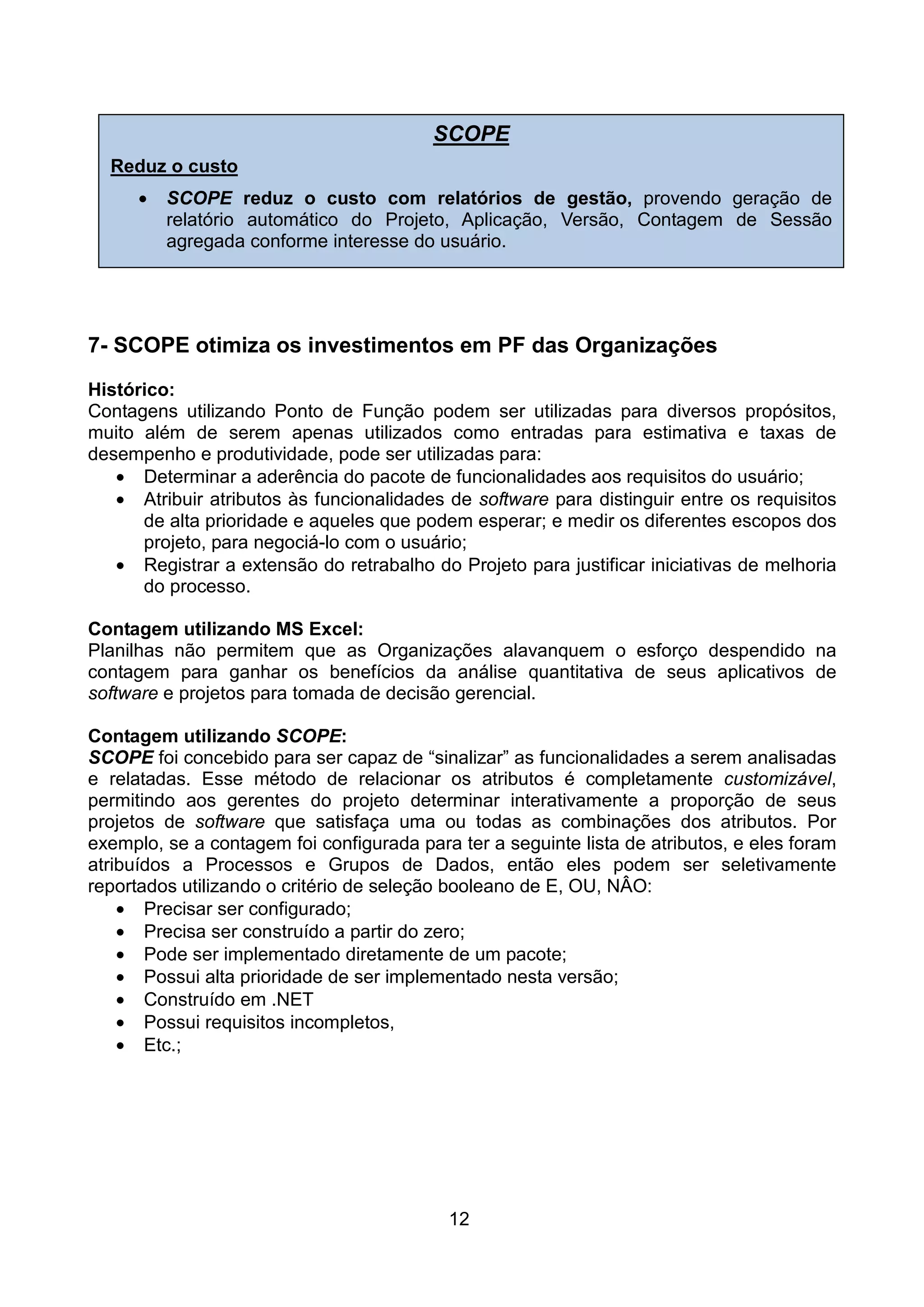 SCOPE
  Reduz o custo
      •   SCOPE reduz o custo com relatórios de gestão, provendo geração de
          relatório automático do Projeto, Aplicação, Versão, Contagem de Sessão
          agregada conforme interesse do usuário.




7- SCOPE otimiza os investimentos em PF das Organizações
Histórico:
Contagens utilizando Ponto de Função podem ser utilizadas para diversos propósitos,
muito além de serem apenas utilizados como entradas para estimativa e taxas de
desempenho e produtividade, pode ser utilizadas para:
   • Determinar a aderência do pacote de funcionalidades aos requisitos do usuário;
   • Atribuir atributos às funcionalidades de software para distinguir entre os requisitos
      de alta prioridade e aqueles que podem esperar; e medir os diferentes escopos dos
      projeto, para negociá-lo com o usuário;
   • Registrar a extensão do retrabalho do Projeto para justificar iniciativas de melhoria
      do processo.

Contagem utilizando MS Excel:
Planilhas não permitem que as Organizações alavanquem o esforço despendido na
contagem para ganhar os benefícios da análise quantitativa de seus aplicativos de
software e projetos para tomada de decisão gerencial.

Contagem utilizando SCOPE:
SCOPE foi concebido para ser capaz de “sinalizar” as funcionalidades a serem analisadas
e relatadas. Esse método de relacionar os atributos é completamente customizável,
permitindo aos gerentes do projeto determinar interativamente a proporção de seus
projetos de software que satisfaça uma ou todas as combinações dos atributos. Por
exemplo, se a contagem foi configurada para ter a seguinte lista de atributos, e eles foram
atribuídos a Processos e Grupos de Dados, então eles podem ser seletivamente
reportados utilizando o critério de seleção booleano de E, OU, NÂO:
    • Precisar ser configurado;
    • Precisa ser construído a partir do zero;
    • Pode ser implementado diretamente de um pacote;
    • Possui alta prioridade de ser implementado nesta versão;
    • Construído em .NET
    • Possui requisitos incompletos,
    • Etc.;




                                           12
 