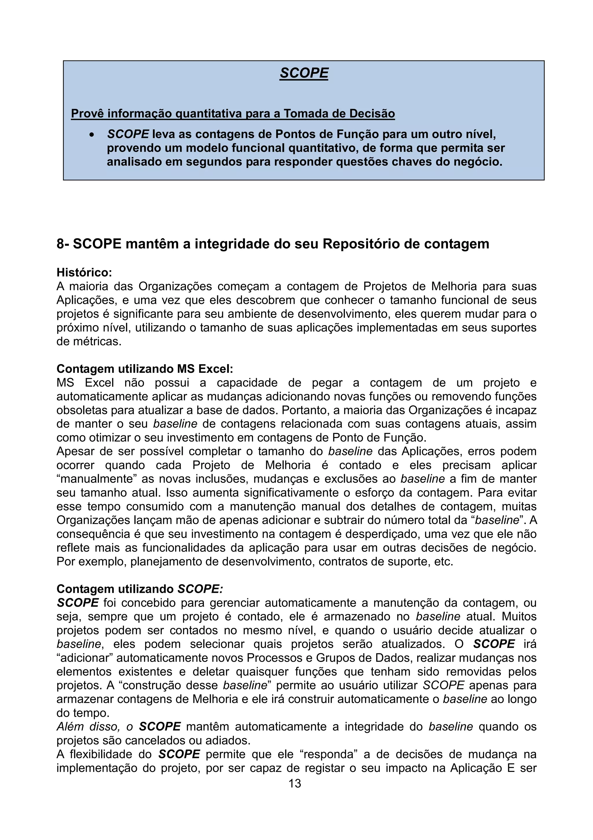 SCOPE

  Provê informação quantitativa para a Tomada de Decisão
     •   SCOPE leva as contagens de Pontos de Função para um outro nível,
         provendo um modelo funcional quantitativo, de forma que permita ser
         analisado em segundos para responder questões chaves do negócio.




8- SCOPE mantêm a integridade do seu Repositório de contagem
Histórico:
A maioria das Organizações começam a contagem de Projetos de Melhoria para suas
Aplicações, e uma vez que eles descobrem que conhecer o tamanho funcional de seus
projetos é significante para seu ambiente de desenvolvimento, eles querem mudar para o
próximo nível, utilizando o tamanho de suas aplicações implementadas em seus suportes
de métricas.

Contagem utilizando MS Excel:
MS Excel não possui a capacidade de pegar a contagem de um projeto e
automaticamente aplicar as mudanças adicionando novas funções ou removendo funções
obsoletas para atualizar a base de dados. Portanto, a maioria das Organizações é incapaz
de manter o seu baseline de contagens relacionada com suas contagens atuais, assim
como otimizar o seu investimento em contagens de Ponto de Função.
Apesar de ser possível completar o tamanho do baseline das Aplicações, erros podem
ocorrer quando cada Projeto de Melhoria é contado e eles precisam aplicar
“manualmente” as novas inclusões, mudanças e exclusões ao baseline a fim de manter
seu tamanho atual. Isso aumenta significativamente o esforço da contagem. Para evitar
esse tempo consumido com a manutenção manual dos detalhes de contagem, muitas
Organizações lançam mão de apenas adicionar e subtrair do número total da “baseline”. A
consequência é que seu investimento na contagem é desperdiçado, uma vez que ele não
reflete mais as funcionalidades da aplicação para usar em outras decisões de negócio.
Por exemplo, planejamento de desenvolvimento, contratos de suporte, etc.

Contagem utilizando SCOPE:
SCOPE foi concebido para gerenciar automaticamente a manutenção da contagem, ou
seja, sempre que um projeto é contado, ele é armazenado no baseline atual. Muitos
projetos podem ser contados no mesmo nível, e quando o usuário decide atualizar o
baseline, eles podem selecionar quais projetos serão atualizados. O SCOPE irá
“adicionar” automaticamente novos Processos e Grupos de Dados, realizar mudanças nos
elementos existentes e deletar quaisquer funções que tenham sido removidas pelos
projetos. A “construção desse baseline” permite ao usuário utilizar SCOPE apenas para
armazenar contagens de Melhoria e ele irá construir automaticamente o baseline ao longo
do tempo.
Além disso, o SCOPE mantêm automaticamente a integridade do baseline quando os
projetos são cancelados ou adiados.
A flexibilidade do SCOPE permite que ele “responda” a de decisões de mudança na
implementação do projeto, por ser capaz de registar o seu impacto na Aplicação E ser
                                          13
 
