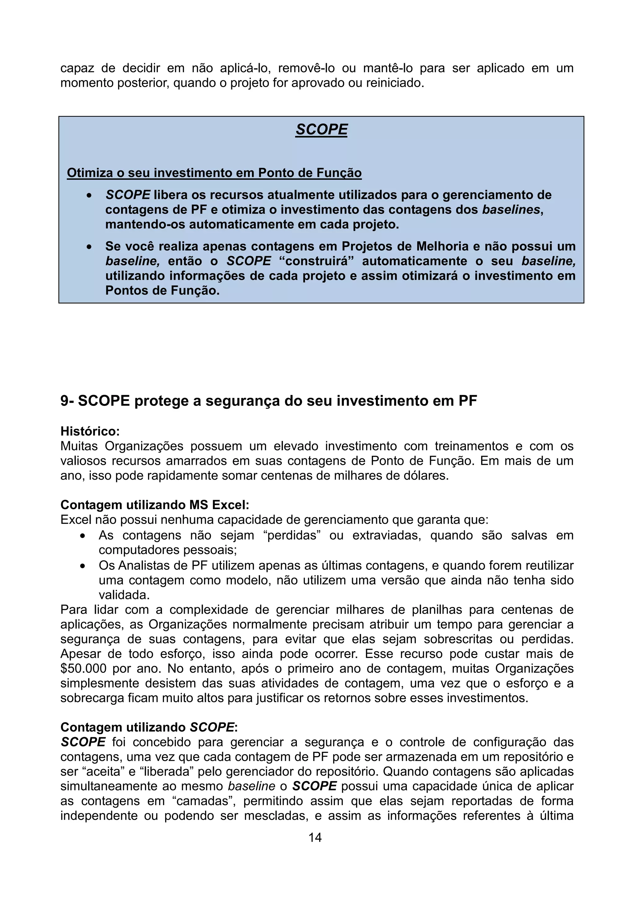 capaz de decidir em não aplicá-lo, removê-lo ou mantê-lo para ser aplicado em um
momento posterior, quando o projeto for aprovado ou reiniciado.


                                        SCOPE

 Otimiza o seu investimento em Ponto de Função
    •   SCOPE libera os recursos atualmente utilizados para o gerenciamento de
        contagens de PF e otimiza o investimento das contagens dos baselines,
        mantendo-os automaticamente em cada projeto.
    •   Se você realiza apenas contagens em Projetos de Melhoria e não possui um
        baseline, então o SCOPE “construirá” automaticamente o seu baseline,
        utilizando informações de cada projeto e assim otimizará o investimento em
        Pontos de Função.




9- SCOPE protege a segurança do seu investimento em PF
Histórico:
Muitas Organizações possuem um elevado investimento com treinamentos e com os
valiosos recursos amarrados em suas contagens de Ponto de Função. Em mais de um
ano, isso pode rapidamente somar centenas de milhares de dólares.

Contagem utilizando MS Excel:
Excel não possui nenhuma capacidade de gerenciamento que garanta que:
    • As contagens não sejam “perdidas” ou extraviadas, quando são salvas em
       computadores pessoais;
    • Os Analistas de PF utilizem apenas as últimas contagens, e quando forem reutilizar
       uma contagem como modelo, não utilizem uma versão que ainda não tenha sido
       validada.
Para lidar com a complexidade de gerenciar milhares de planilhas para centenas de
aplicações, as Organizações normalmente precisam atribuir um tempo para gerenciar a
segurança de suas contagens, para evitar que elas sejam sobrescritas ou perdidas.
Apesar de todo esforço, isso ainda pode ocorrer. Esse recurso pode custar mais de
$50.000 por ano. No entanto, após o primeiro ano de contagem, muitas Organizações
simplesmente desistem das suas atividades de contagem, uma vez que o esforço e a
sobrecarga ficam muito altos para justificar os retornos sobre esses investimentos.

Contagem utilizando SCOPE:
SCOPE foi concebido para gerenciar a segurança e o controle de configuração das
contagens, uma vez que cada contagem de PF pode ser armazenada em um repositório e
ser “aceita” e “liberada” pelo gerenciador do repositório. Quando contagens são aplicadas
simultaneamente ao mesmo baseline o SCOPE possui uma capacidade única de aplicar
as contagens em “camadas”, permitindo assim que elas sejam reportadas de forma
independente ou podendo ser mescladas, e assim as informações referentes à última
                                          14
 