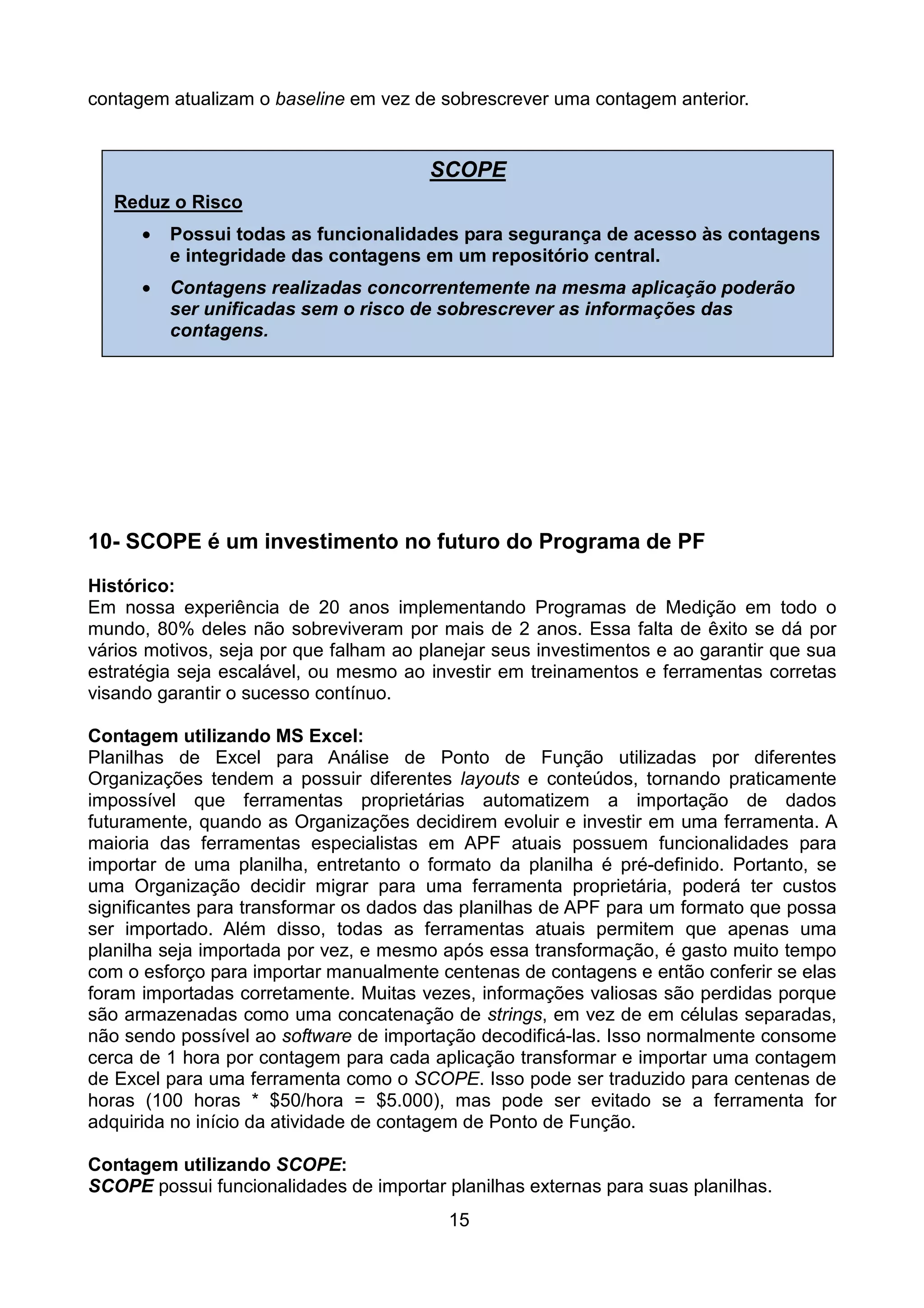 contagem atualizam o baseline em vez de sobrescrever uma contagem anterior.


                                        SCOPE
   Reduz o Risco
      •   Possui todas as funcionalidades para segurança de acesso às contagens
          e integridade das contagens em um repositório central.
      •   Contagens realizadas concorrentemente na mesma aplicação poderão
          ser unificadas sem o risco de sobrescrever as informações das
          contagens.




10- SCOPE é um investimento no futuro do Programa de PF
Histórico:
Em nossa experiência de 20 anos implementando Programas de Medição em todo o
mundo, 80% deles não sobreviveram por mais de 2 anos. Essa falta de êxito se dá por
vários motivos, seja por que falham ao planejar seus investimentos e ao garantir que sua
estratégia seja escalável, ou mesmo ao investir em treinamentos e ferramentas corretas
visando garantir o sucesso contínuo.

Contagem utilizando MS Excel:
Planilhas de Excel para Análise de Ponto de Função utilizadas por diferentes
Organizações tendem a possuir diferentes layouts e conteúdos, tornando praticamente
impossível que ferramentas proprietárias automatizem a importação de dados
futuramente, quando as Organizações decidirem evoluir e investir em uma ferramenta. A
maioria das ferramentas especialistas em APF atuais possuem funcionalidades para
importar de uma planilha, entretanto o formato da planilha é pré-definido. Portanto, se
uma Organização decidir migrar para uma ferramenta proprietária, poderá ter custos
significantes para transformar os dados das planilhas de APF para um formato que possa
ser importado. Além disso, todas as ferramentas atuais permitem que apenas uma
planilha seja importada por vez, e mesmo após essa transformação, é gasto muito tempo
com o esforço para importar manualmente centenas de contagens e então conferir se elas
foram importadas corretamente. Muitas vezes, informações valiosas são perdidas porque
são armazenadas como uma concatenação de strings, em vez de em células separadas,
não sendo possível ao software de importação decodificá-las. Isso normalmente consome
cerca de 1 hora por contagem para cada aplicação transformar e importar uma contagem
de Excel para uma ferramenta como o SCOPE. Isso pode ser traduzido para centenas de
horas (100 horas * $50/hora = $5.000), mas pode ser evitado se a ferramenta for
adquirida no início da atividade de contagem de Ponto de Função.

Contagem utilizando SCOPE:
SCOPE possui funcionalidades de importar planilhas externas para suas planilhas.
                                          15
 